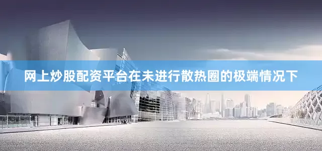网上炒股配资平台在未进行散热圈的极端情况下