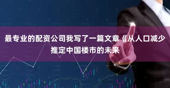 最专业的配资公司我写了一篇文章《从人口减少推定中国楼市的未来