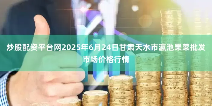 炒股配资平台网2025年6月24日甘肃天水市瀛池果菜批发市场价格行情
