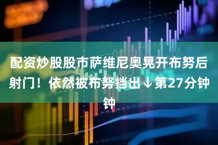 配资炒股股市萨维尼奥晃开布努后射门！依然被布努挡出↓第27分钟