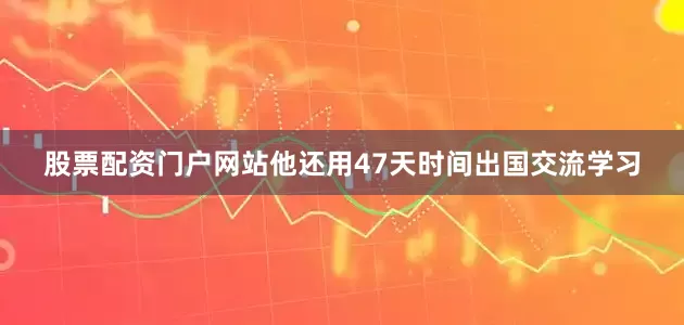 股票配资门户网站他还用47天时间出国交流学习