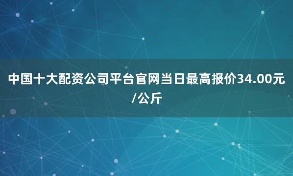 中国十大配资公司平台官网当日最高报价34.00元/公斤