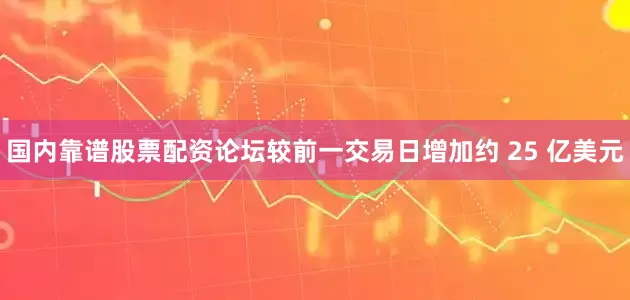国内靠谱股票配资论坛较前一交易日增加约 25 亿美元