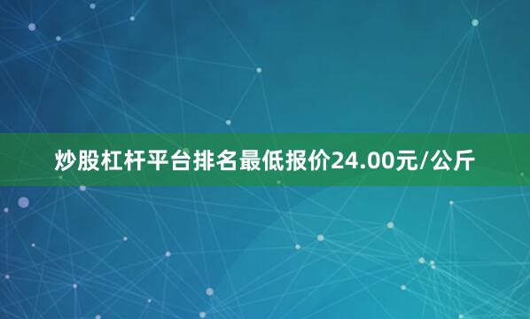 炒股杠杆平台排名最低报价24.00元/公斤