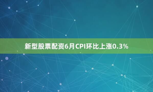 新型股票配资6月CPI环比上涨0.3%