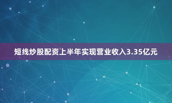 短线炒股配资上半年实现营业收入3.35亿元