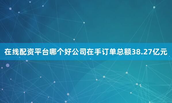 在线配资平台哪个好公司在手订单总额38.27亿元