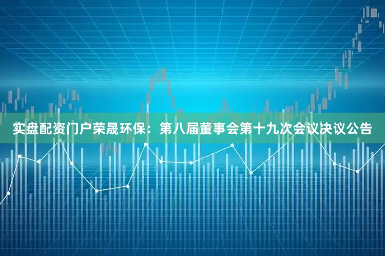 实盘配资门户荣晟环保：第八届董事会第十九次会议决议公告