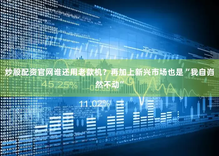 炒股配资官网谁还用老款机？再加上新兴市场也是“我自岿然不动”