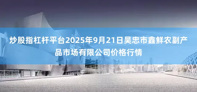 炒股指杠杆平台2025年9月21日吴忠市鑫鲜农副产品市场有限公司价格行情