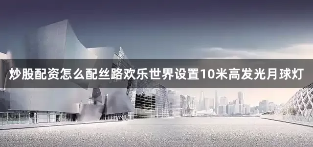 炒股配资怎么配丝路欢乐世界设置10米高发光月球灯